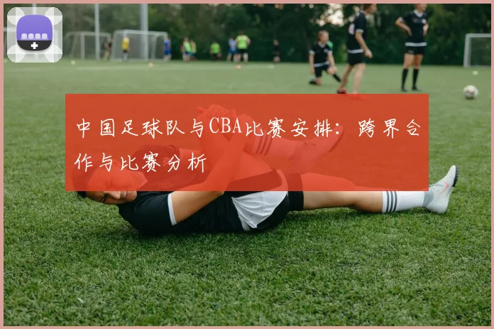 中国足球队与CBA比赛安排：跨界合作与比赛分析