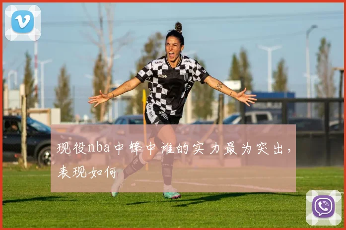 现役nba中锋中谁的实力最为突出，表现如何