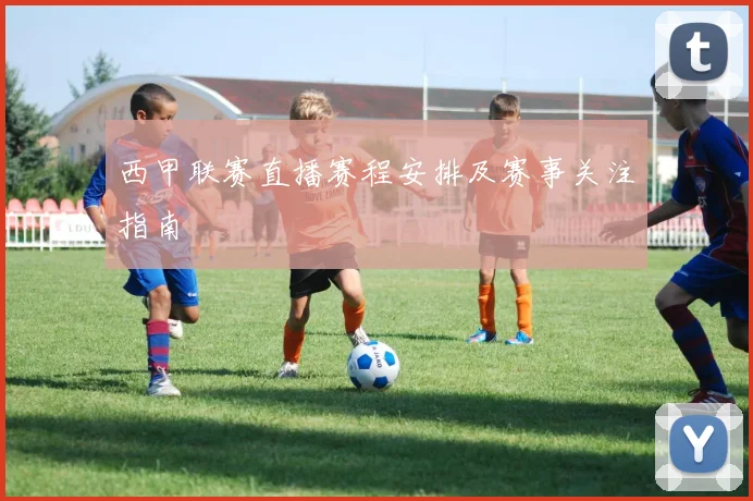 西甲联赛直播赛程安排及赛事关注指南