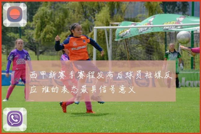 西甲新赛季赛程发布后球员社媒反应 谁的表态最具信号意义